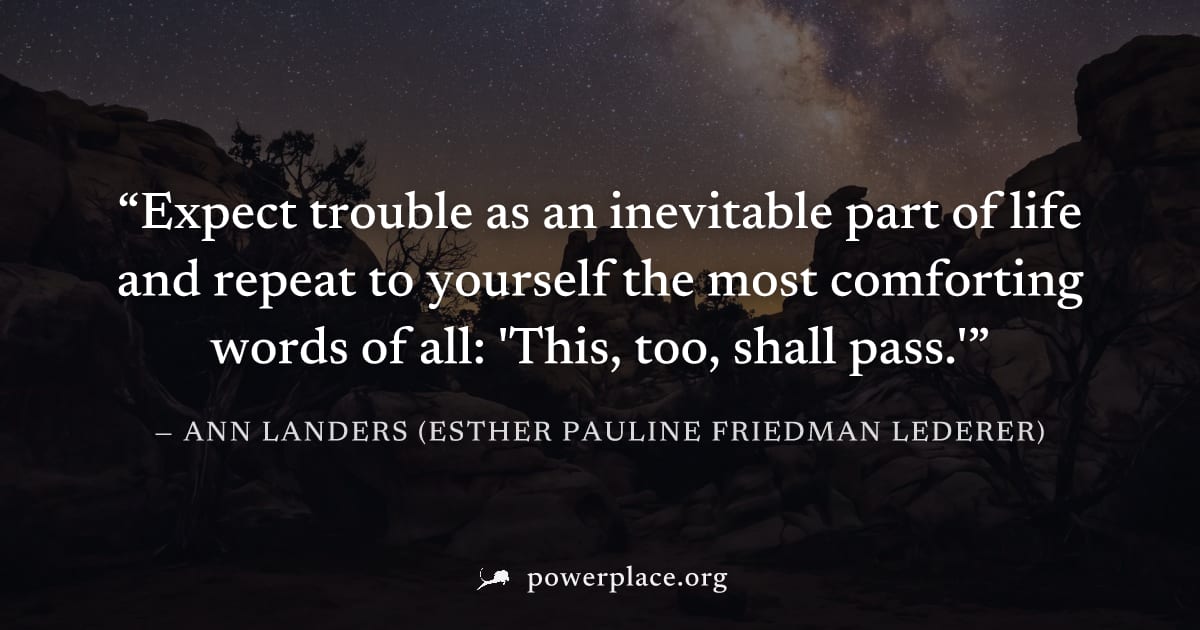 "Expect trouble as an inevitable part of life and repeat to yourself the most comforting words of all: 'This, too, shall pass.'" — Ann Landers (Esther Pauline Friedman Lederer)