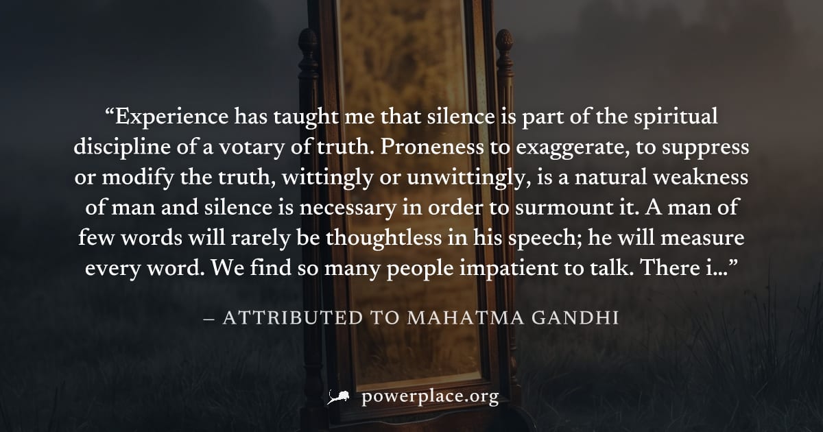 "Experience has taught me that silence is part of the spiritual discipline of a votary of truth. Proneness to exaggerate, to suppress or modify the truth, wittingly or unwittingly, is a natural weakne