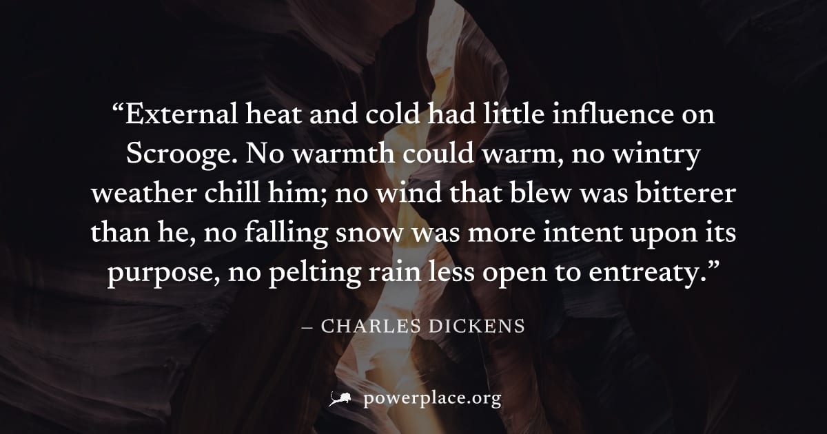 "External heat and cold had little influence on Scrooge. No warmth could warm, no wintry weather chill him; no wind that blew was bitterer than he, no falling snow was more intent upon its purpose, no