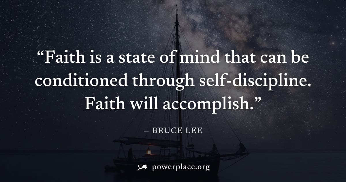 "Faith is a state of mind that can be conditioned through self-discipline. Faith will accomplish." — Bruce Lee