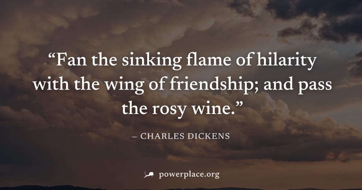 "Fan the sinking flame of hilarity with the wing of friendship; and pass the rosy wine." — Charles Dickens