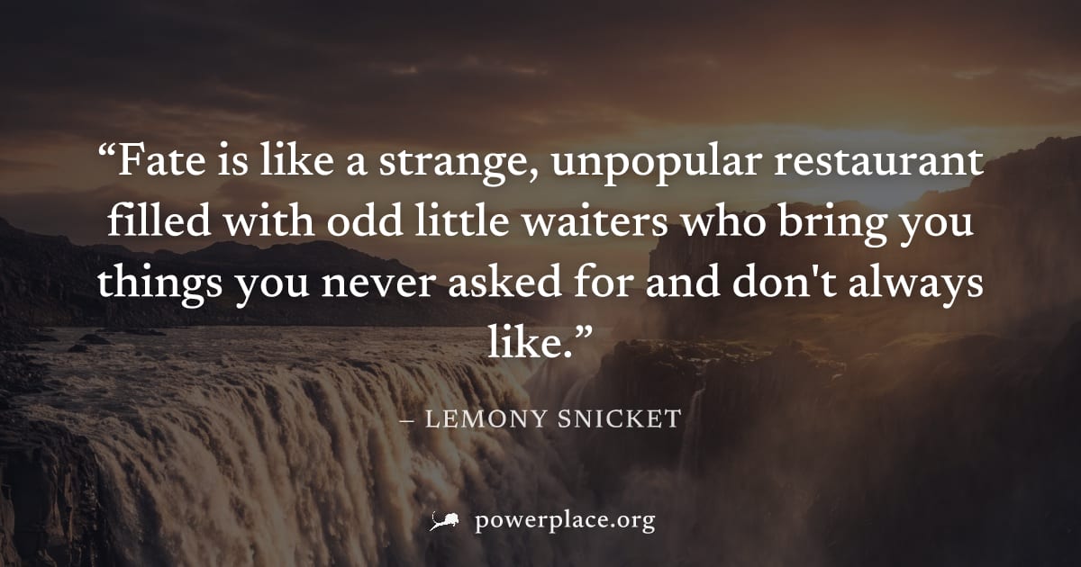 "Fate is like a strange, unpopular restaurant filled with odd little waiters who bring you things you never asked for and don't always like." — Lemony Snicket