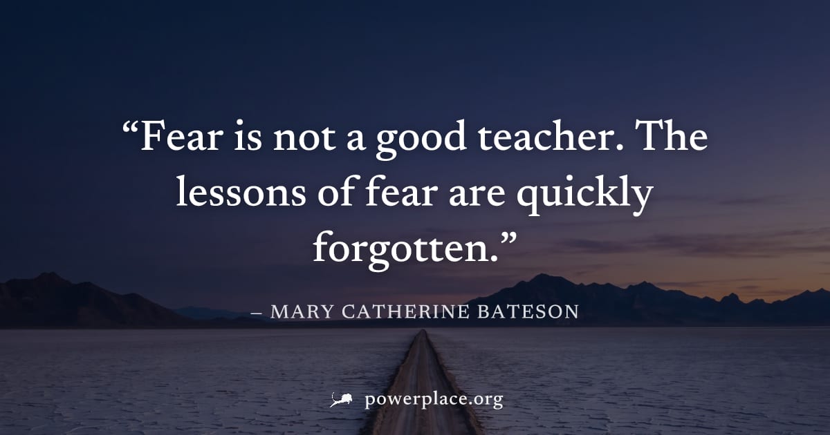 "Fear is not a good teacher. The lessons of fear are quickly forgotten." — Mary Catherine Bateson