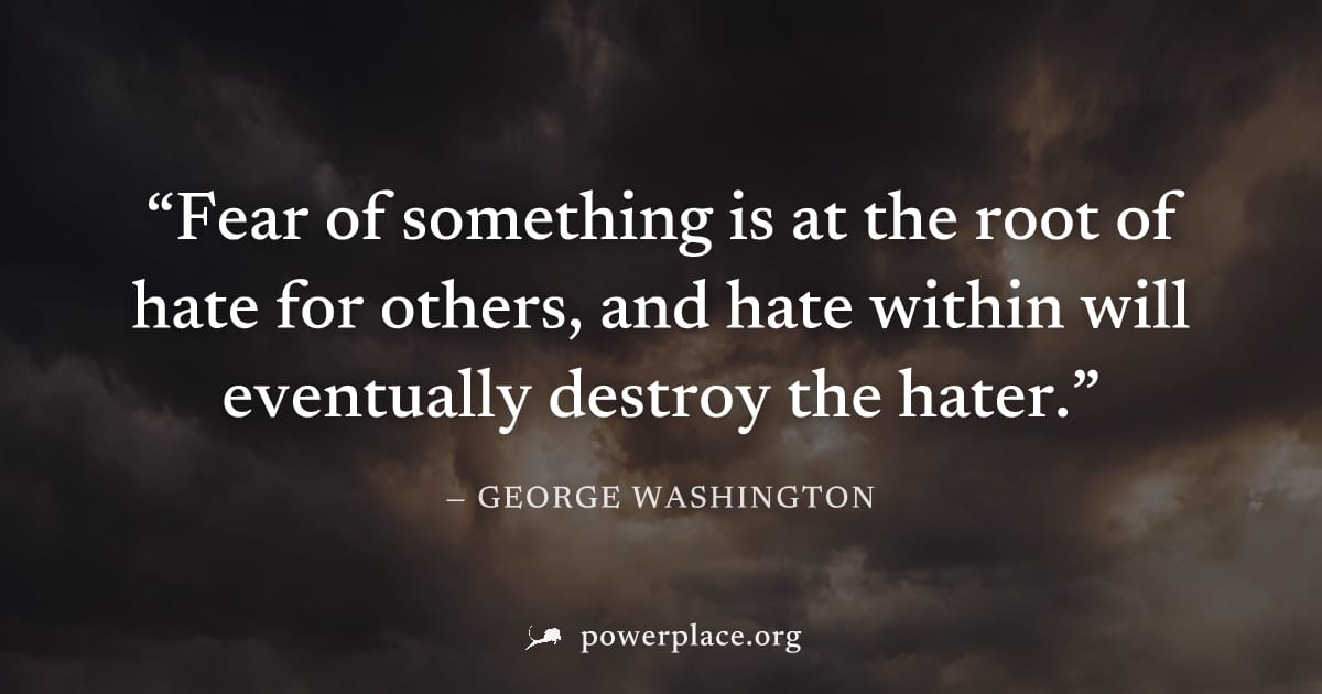 "Fear of something is at the root of hate for others, and hate within will eventually destroy the hater." — George Washington