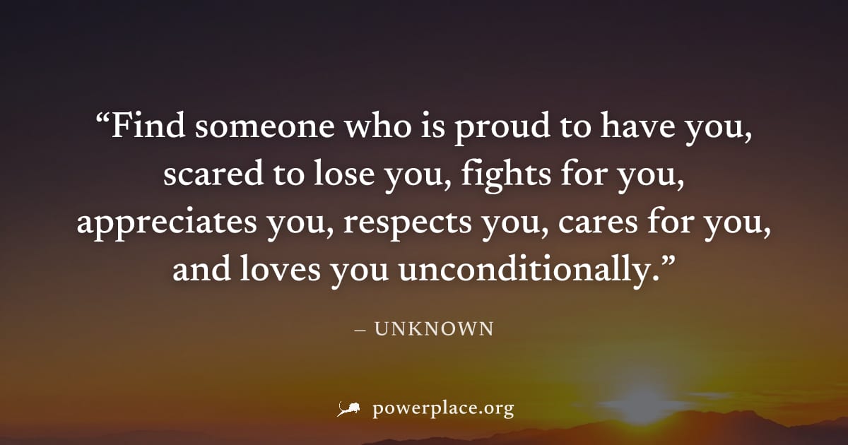 "Find someone who is proud to have you, scared to lose you, fights for you, appreciates you, respects you, cares for you, and loves you unconditionally." — Unknown