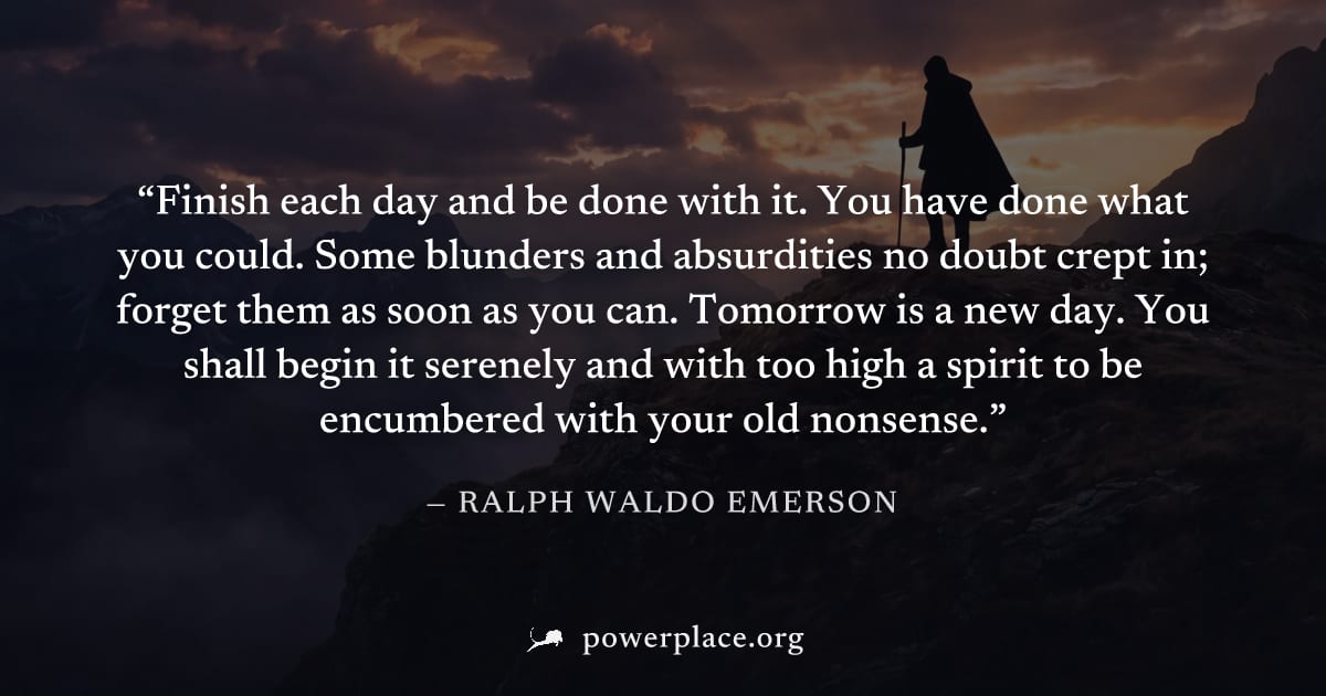 "Finish each day and be done with it. You have done what you could. Some blunders and absurdities no doubt crept in; forget them as soon as you can. Tomorrow is a new day. You shall begin it serenely 