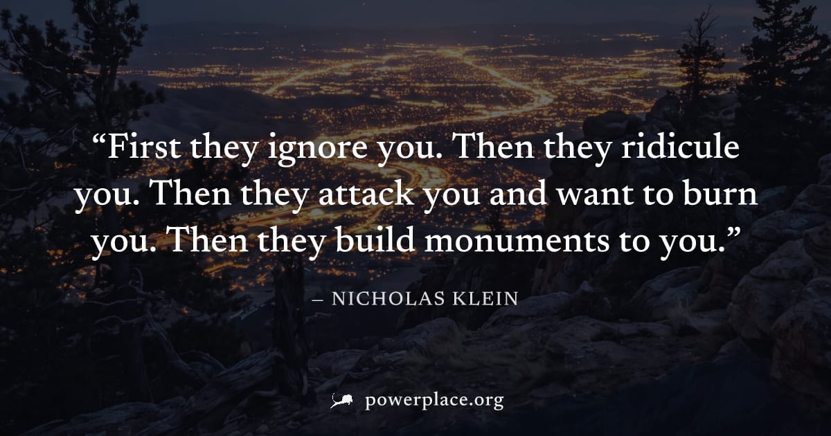 "First they ignore you. Then they ridicule you. Then they attack you and want to burn you. Then they build monuments to you." — Nicholas Klein