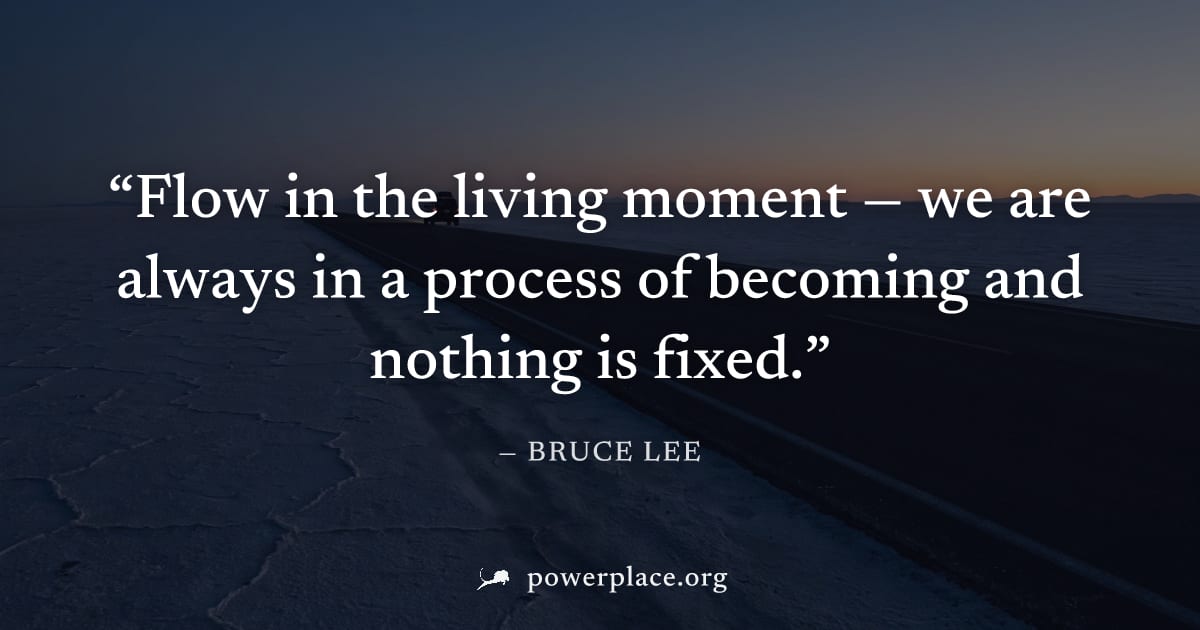 "Flow in the living moment — we are always in a process of becoming and nothing is fixed." — Bruce Lee