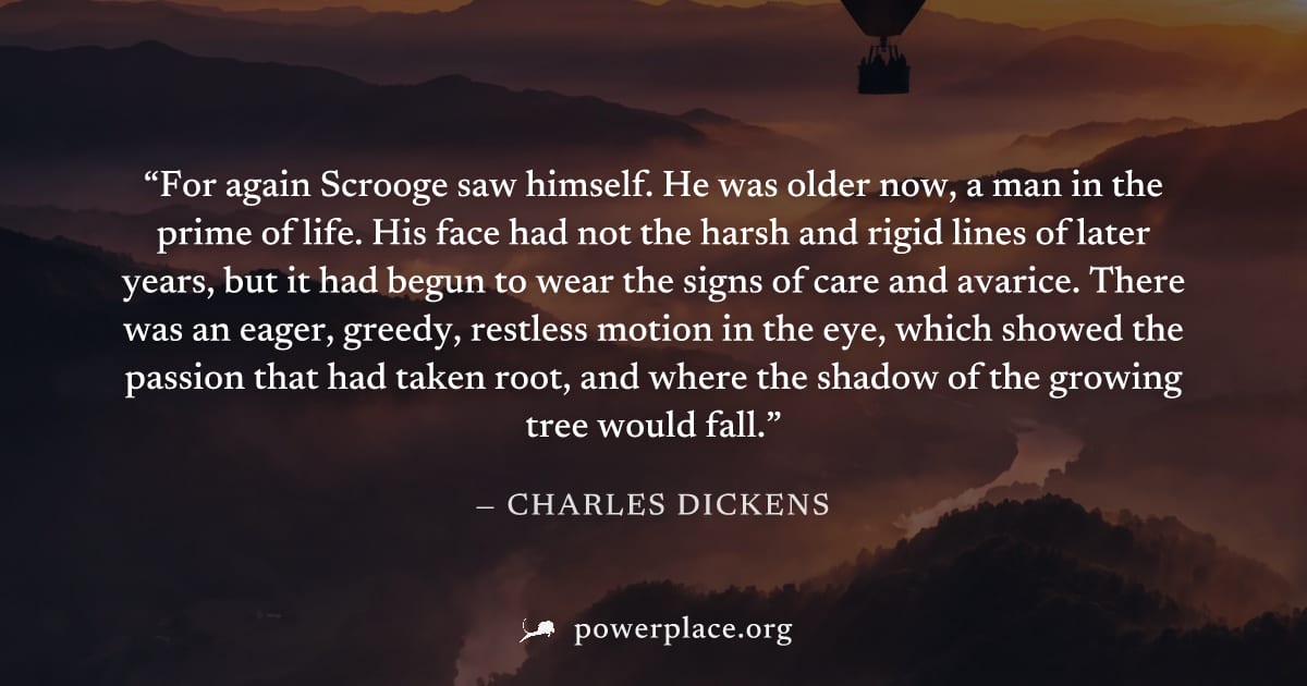 "For again Scrooge saw himself. He was older now, a man in the prime of life. His face had not the harsh and rigid lines of later years, but it had begun to wear the signs of care and avarice. There w