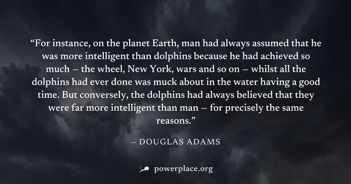 "For instance, on the planet Earth, man had always assumed that he was more intelligent than dolphins because he had achieved so much — the wheel, New York, wars and so on — whilst all the dolphins ha