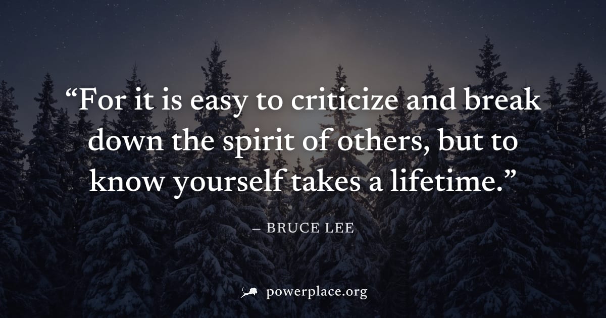 "For it is easy to criticize and break down the spirit of others, but to know yourself takes a lifetime." — Bruce Lee