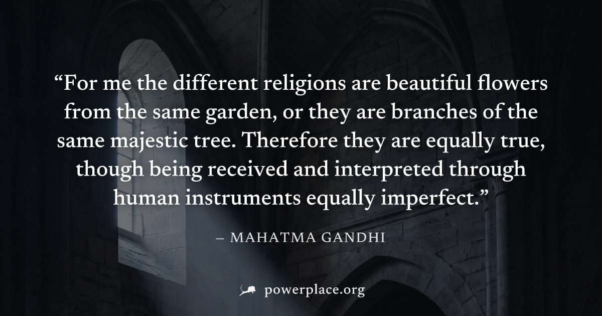 "For me the different religions are beautiful flowers from the same garden, or they are branches of the same majestic tree. Therefore they are equally true, though being received and interpreted throu