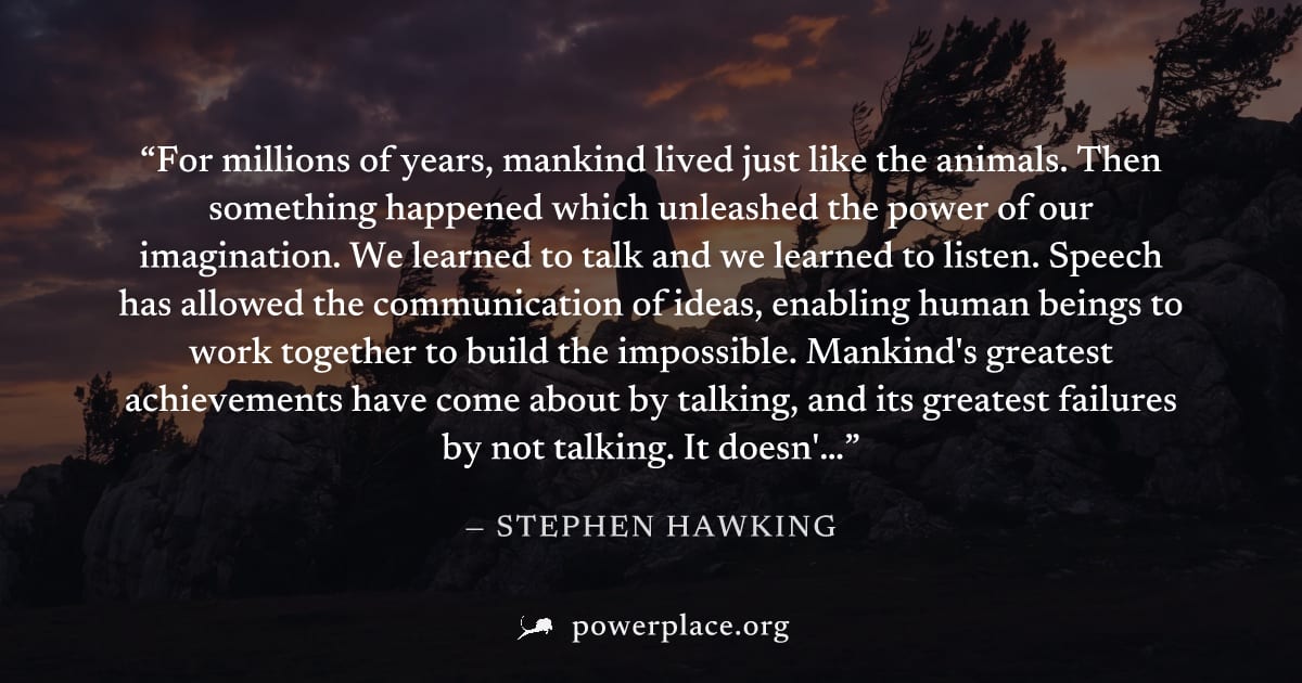 "For millions of years, mankind lived just like the animals. Then something happened which unleashed the power of our imagination. We learned to talk and we learned to listen. Speech has allowed the c