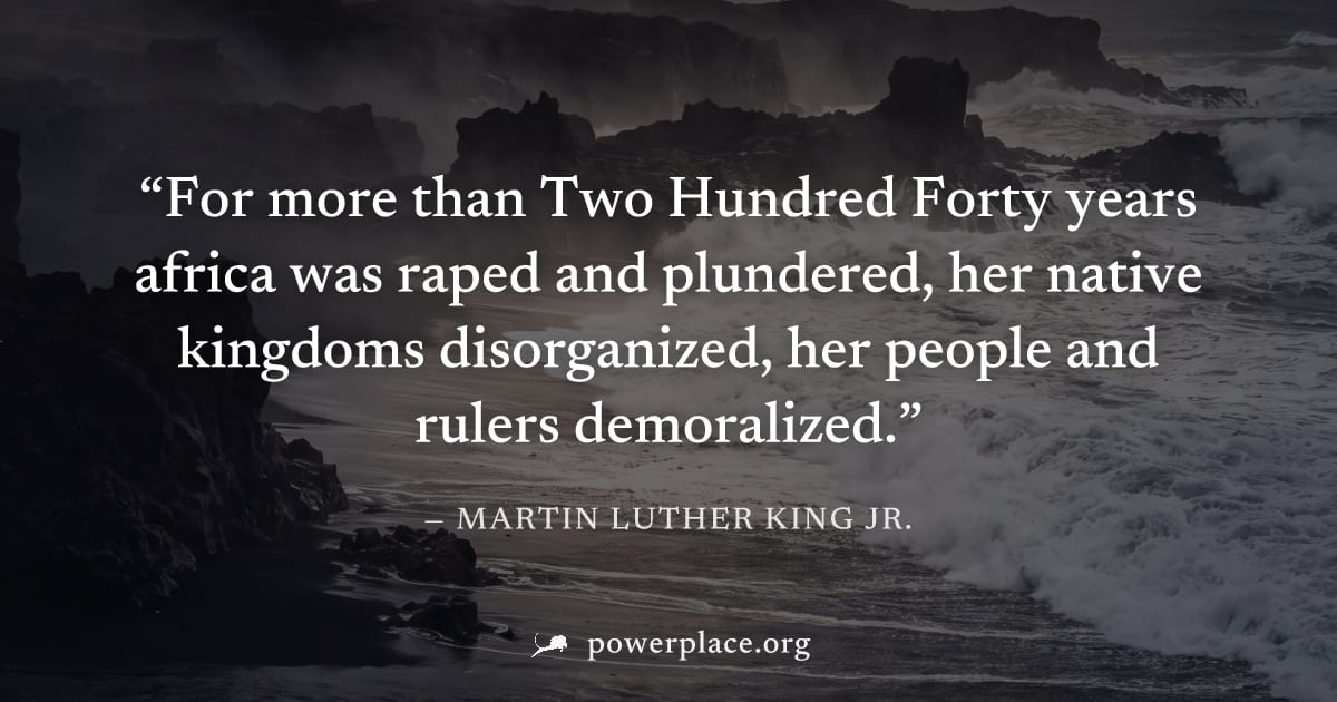 "For more than Two Hundred Forty years africa was raped and plundered, her native kingdoms disorganized, her people and rulers demoralized." — Martin Luther King Jr.