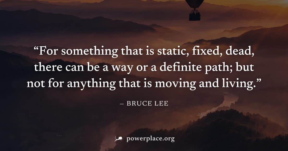 "For something that is static, fixed, dead, there can be a way or a definite path; but not for anything that is moving and living." — Bruce Lee