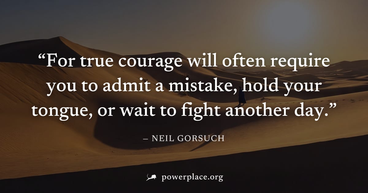 "For true courage will often require you to admit a mistake, hold your tongue, or wait to fight another day." — Neil Gorsuch