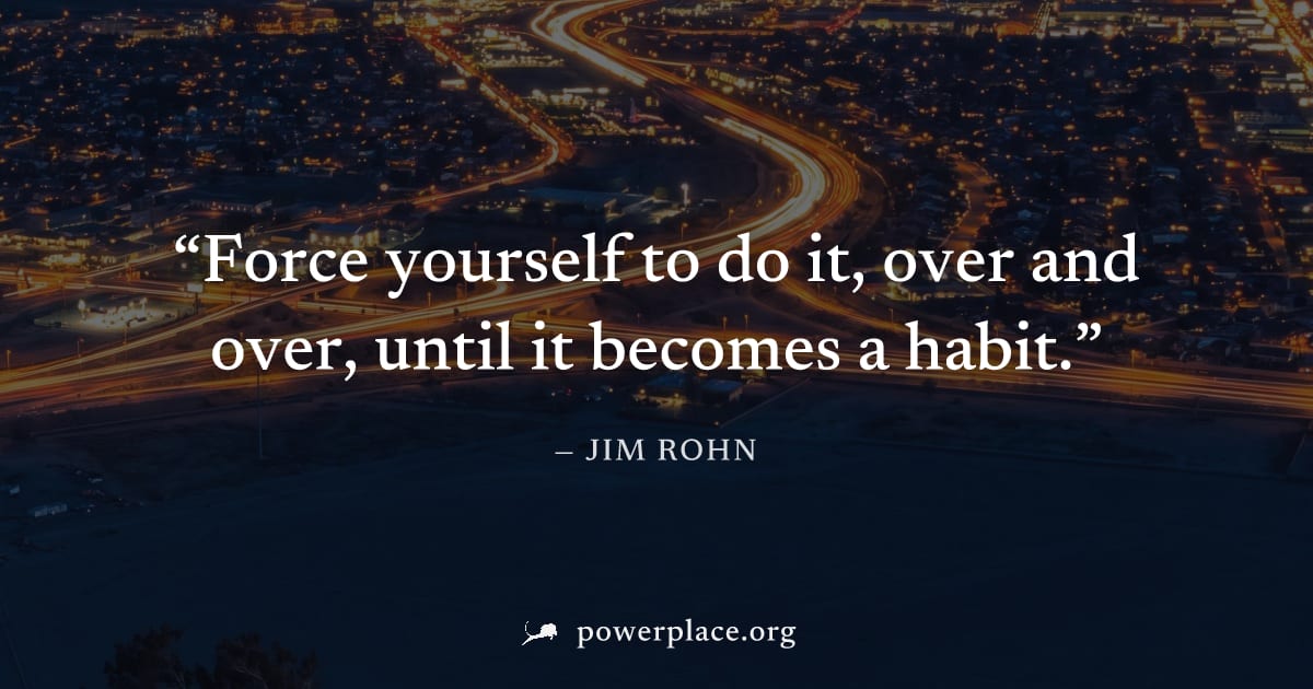 "Force yourself to do it, over and over, until it becomes a habit." — Jim Rohn