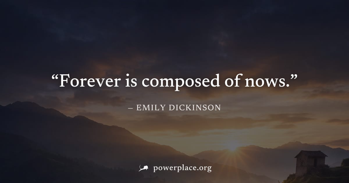 "Forever is composed of nows." — Emily Dickinson