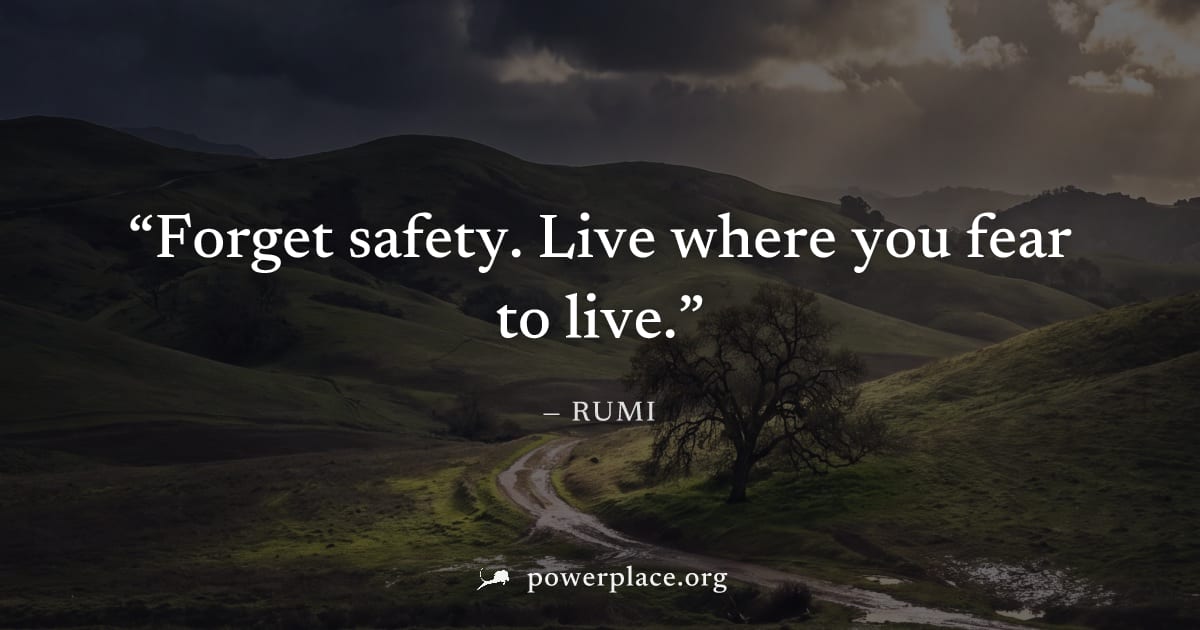 "Forget safety. Live where you fear to live." — Rumi