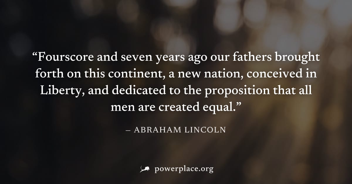 "Fourscore and seven years ago our fathers brought forth on this continent, a new nation, conceived in Liberty, and dedicated to the proposition that all men are created equal." — Abraham Lincoln