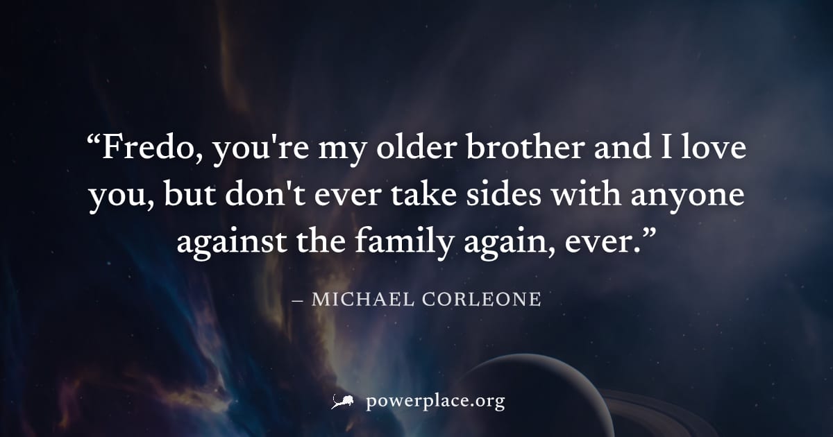 "Fredo, you're my older brother and I love you, but don't ever take sides with anyone against the family again, ever." — Michael Corleone