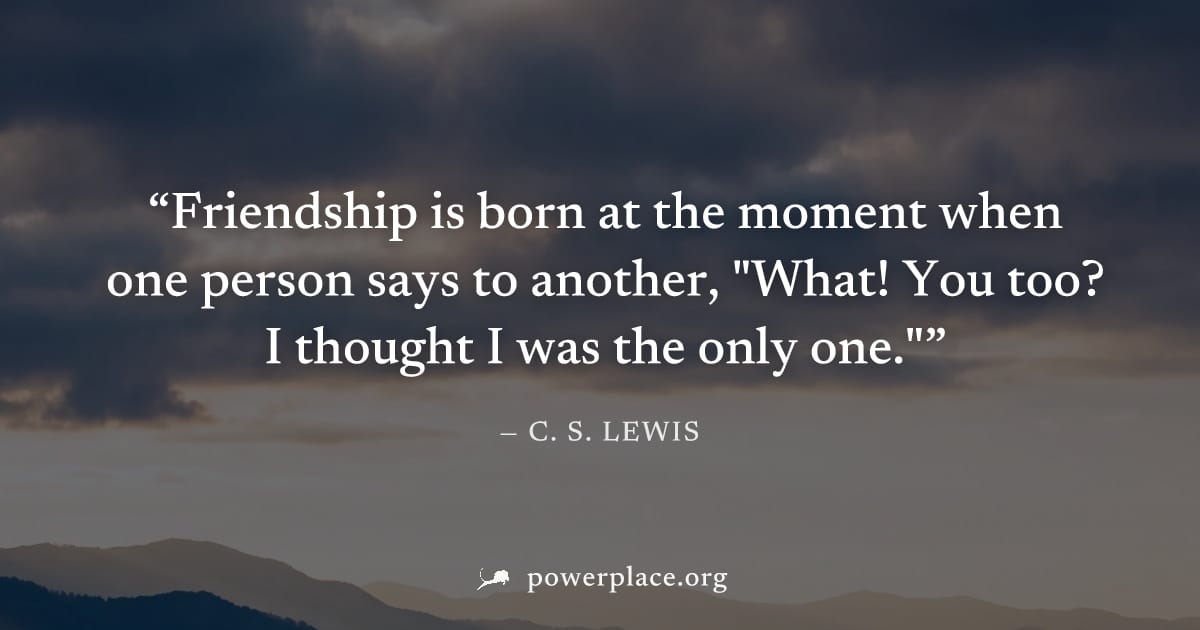 "Friendship is born at the moment when one person says to another, "What! You too? I thought I was the only one."" — C. S. Lewis
