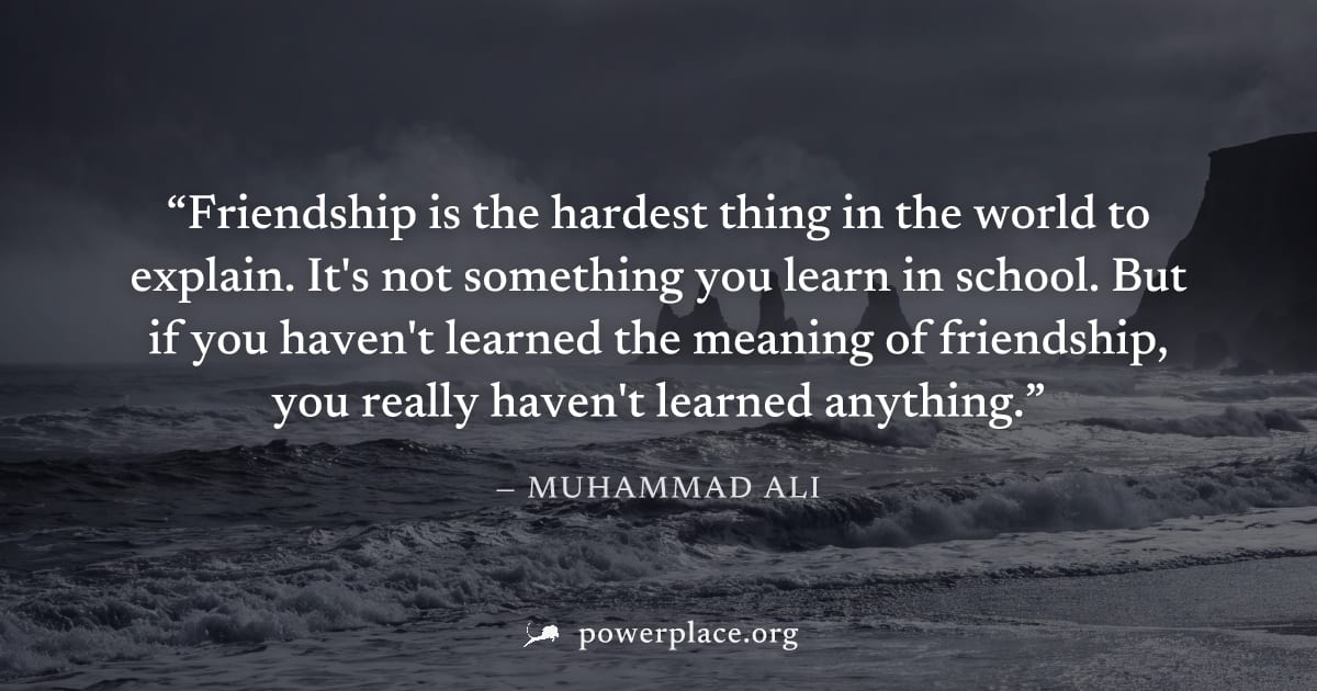 "Friendship is the hardest thing in the world to explain. It's not something you learn in school. But if you haven't learned the meaning of friendship, you really haven't learned anything." — Muhammad