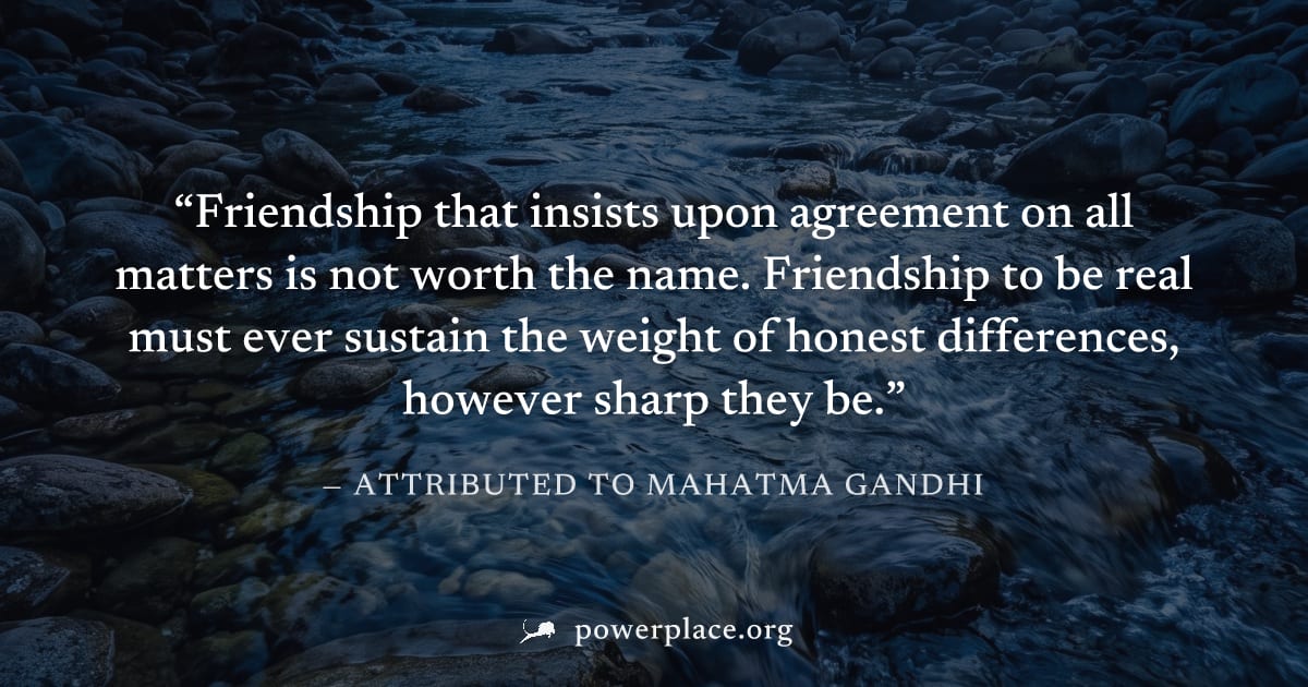 "Friendship that insists upon agreement on all matters is not worth the name. Friendship to be real must ever sustain the weight of honest differences, however sharp they be." — Attributed to Mahatma 