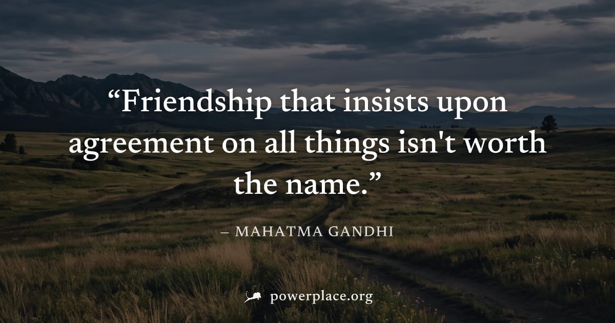 "Friendship that insists upon agreement on all things isn't worth the name." — Mahatma Gandhi