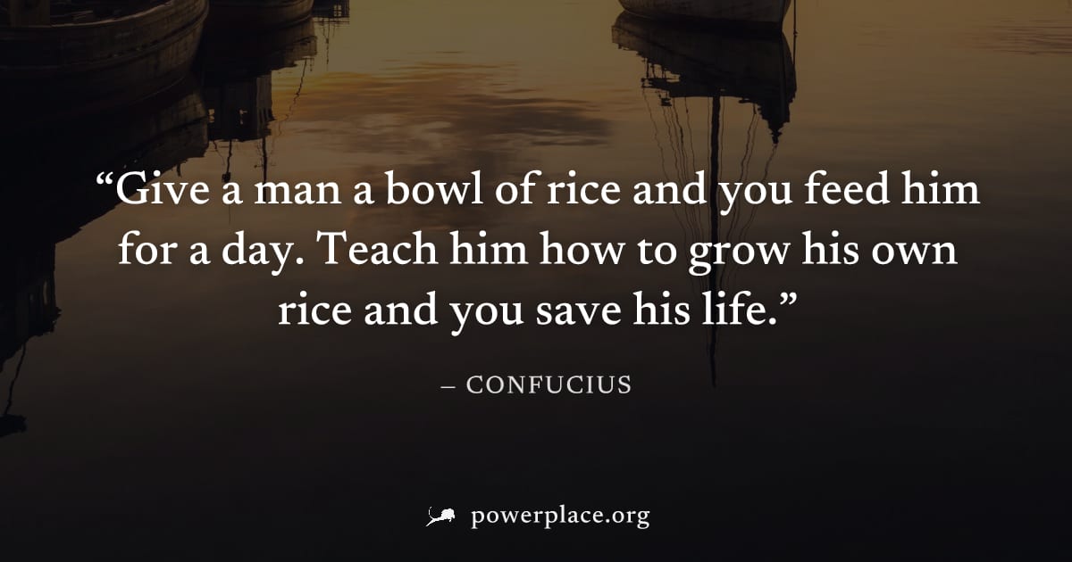 "Give a man a bowl of rice and you feed him for a day. Teach him how to grow his own rice and you save his life." — Confucius