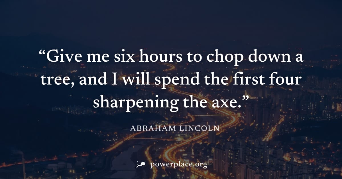 "Give me six hours to chop down a tree, and I will spend the first four sharpening the axe." — Abraham Lincoln