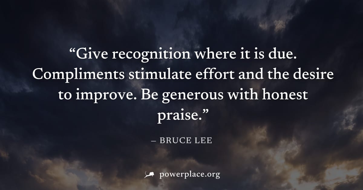 "Give recognition where it is due. Compliments stimulate effort and the desire to improve. Be generous with honest praise." — Bruce Lee