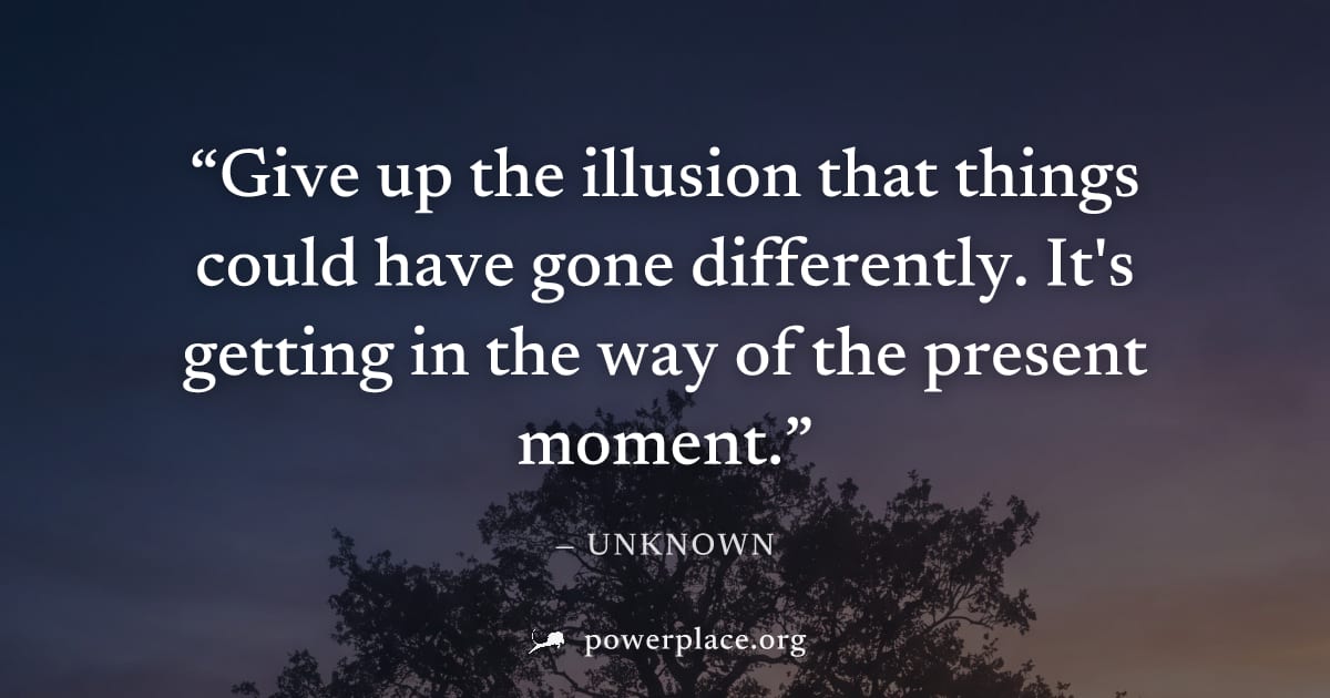 "Give up the illusion that things could have gone differently. It's getting in the way of the present moment." — Unknown