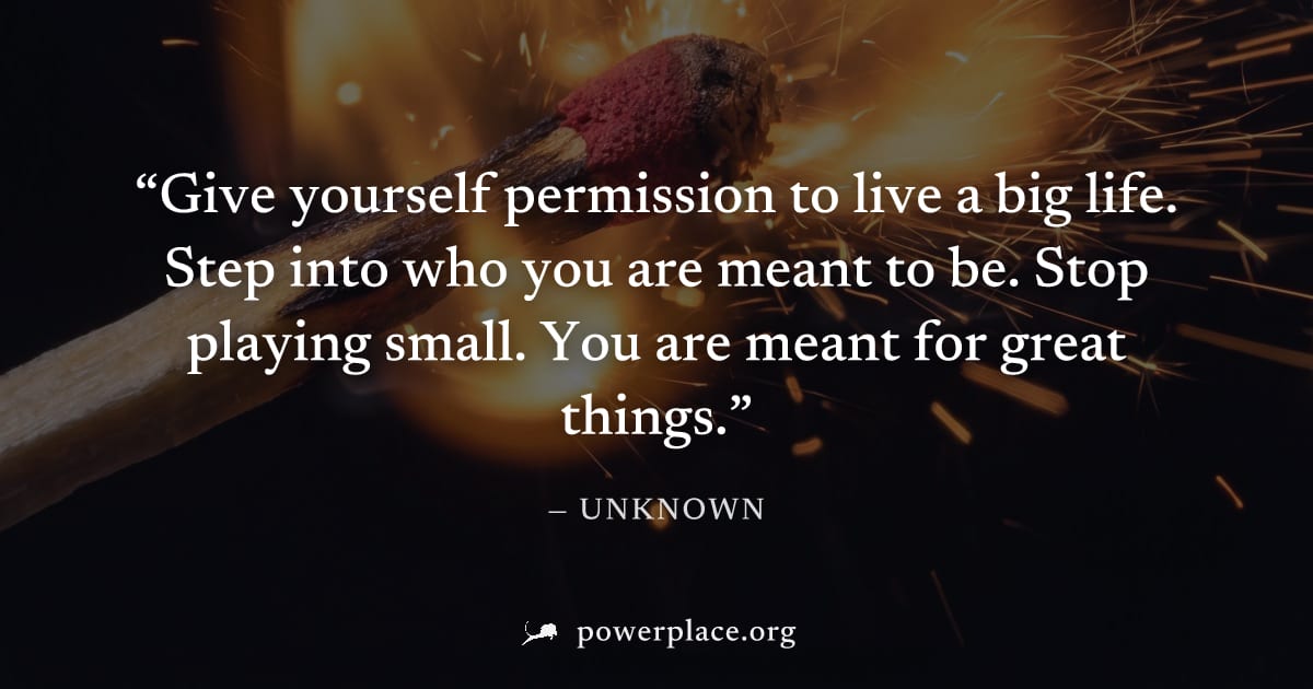 "Give yourself permission to live a big life. Step into who you are meant to be. Stop playing small. You are meant for great things." — Unknown