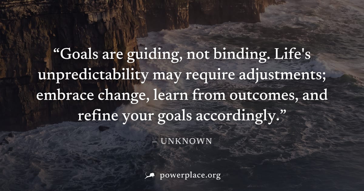 "Goals are guiding, not binding. Life's unpredictability may require adjustments; embrace change, learn from outcomes, and refine your goals accordingly." — Unknown