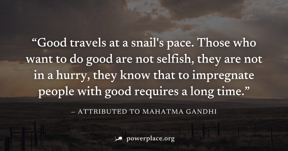 "Good travels at a snail's pace. Those who want to do good are not selfish, they are not in a hurry, they know that to impregnate people with good requires a long time." — Attributed to Mahatma Gandhi