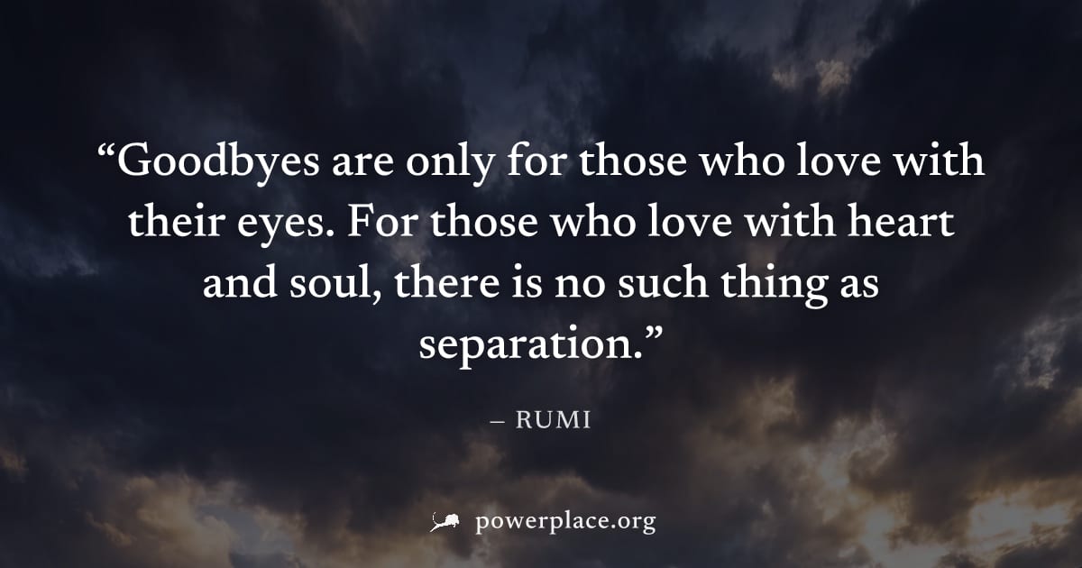 "Goodbyes are only for those who love with their eyes. For those who love with heart and soul, there is no such thing as separation." — Rumi