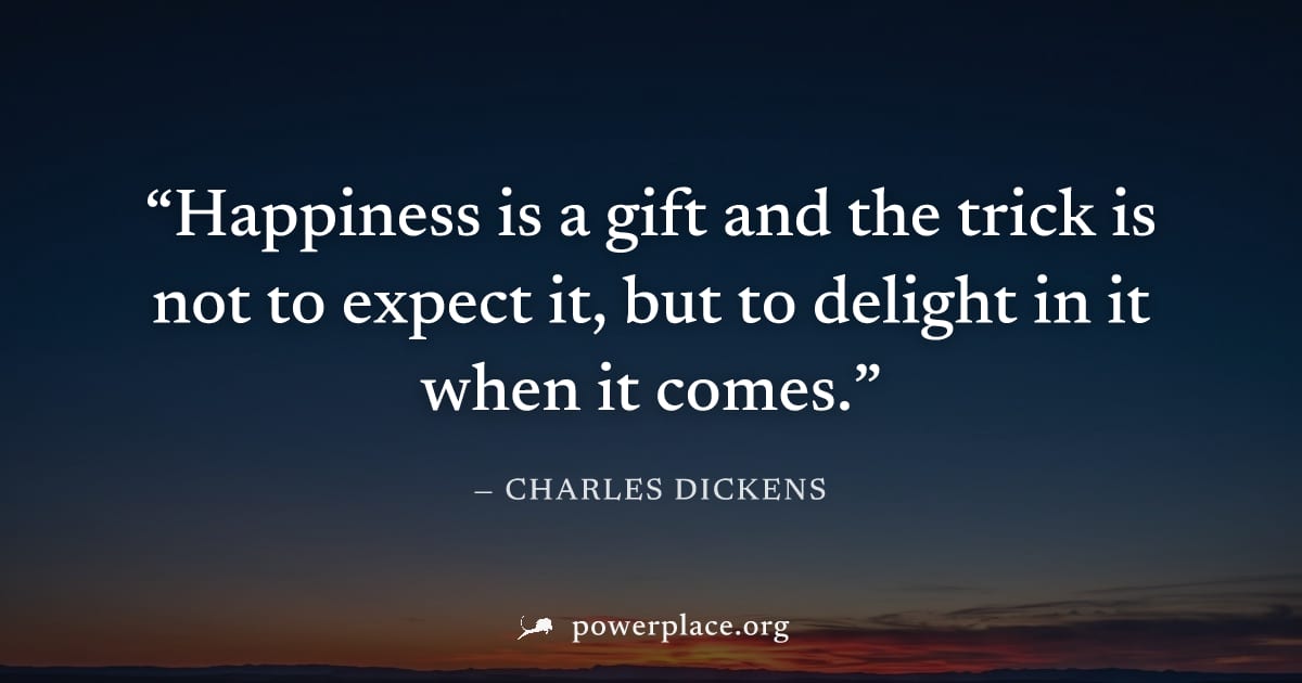 "Happiness is a gift and the trick is not to expect it, but to delight in it when it comes." — Charles Dickens