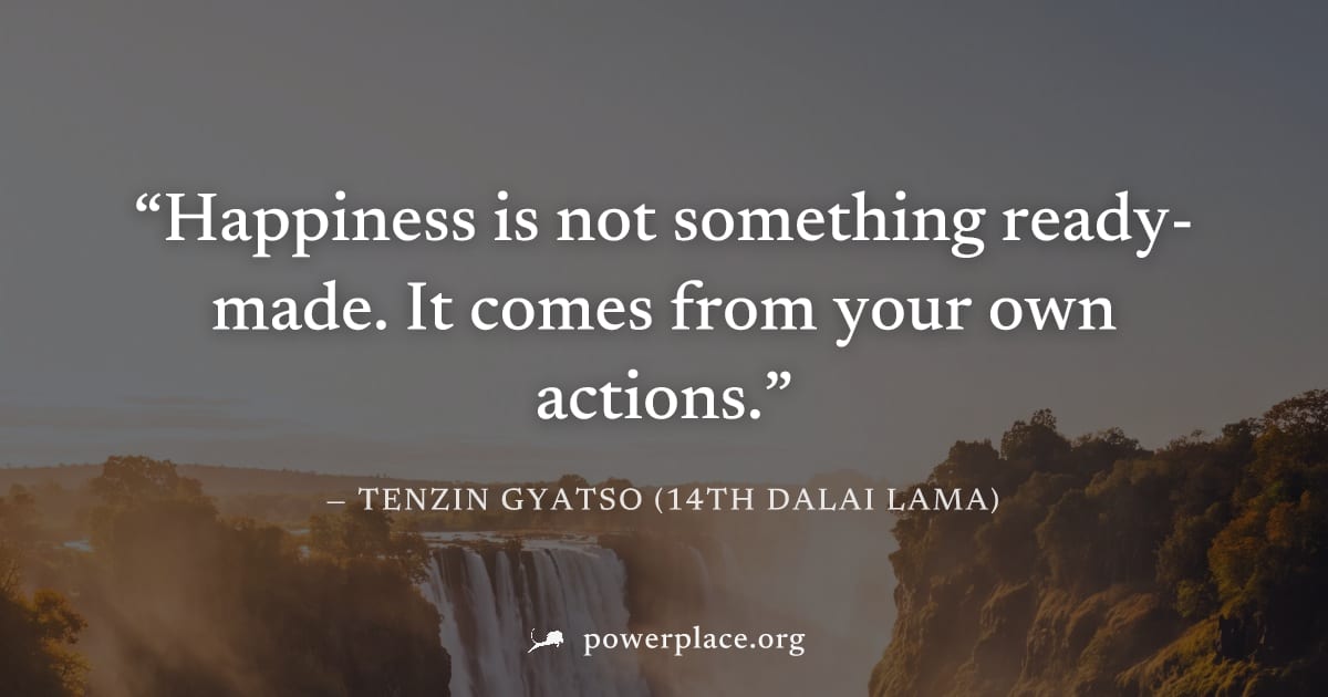 "Happiness is not something ready-made. It comes from your own actions." — Tenzin Gyatso (14th Dalai Lama)