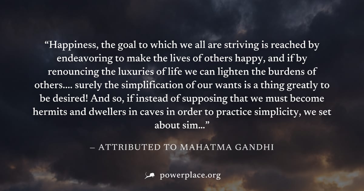 "Happiness, the goal to which we all are striving is reached by endeavoring to make the lives of others happy, and if by renouncing the luxuries of life we can lighten the burdens of others.... surely