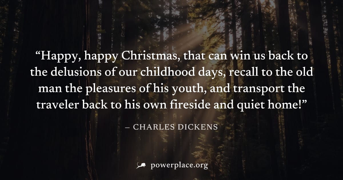 "Happy, happy Christmas, that can win us back to the delusions of our childhood days, recall to the old man the pleasures of his youth, and transport the traveler back to his own fireside and quiet ho