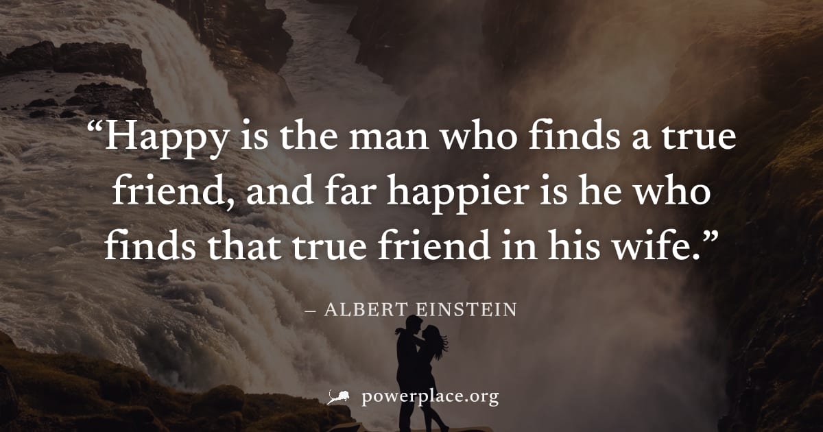 "Happy is the man who finds a true friend, and far happier is he who finds that true friend in his wife." — Albert Einstein