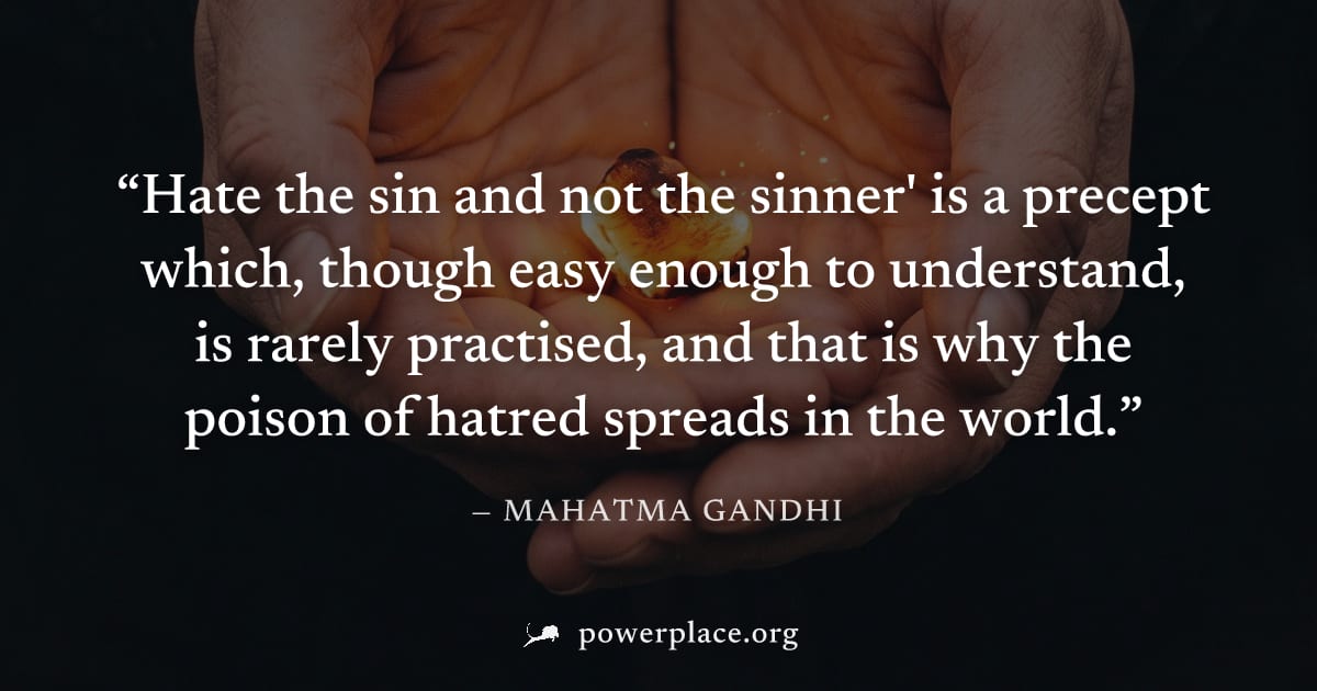 "Hate the sin and not the sinner' is a precept which, though easy enough to understand, is rarely practised, and that is why the poison of hatred spreads in the world." — Mahatma Gandhi