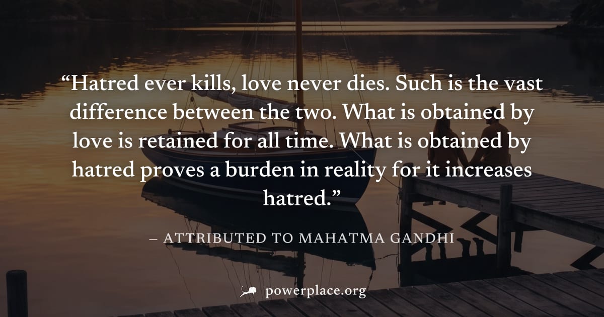 "Hatred ever kills, love never dies. Such is the vast difference between the two. What is obtained by love is retained for all time. What is obtained by hatred proves a burden in reality for it increa