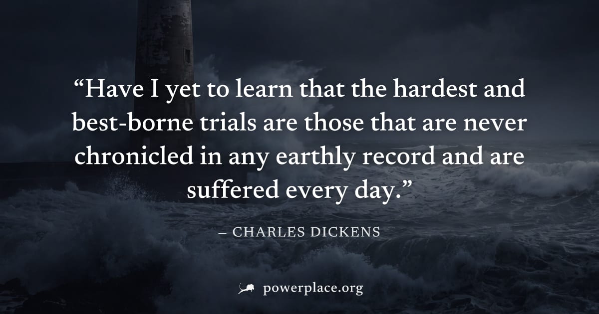 "Have I yet to learn that the hardest and best-borne trials are those that are never chronicled in any earthly record and are suffered every day." — Charles Dickens