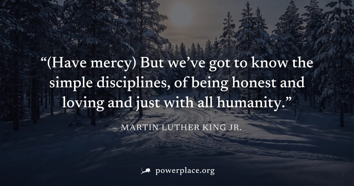 "(Have mercy) But we’ve got to know the simple disciplines, of being honest and loving and just with all humanity." — Martin Luther King Jr.
