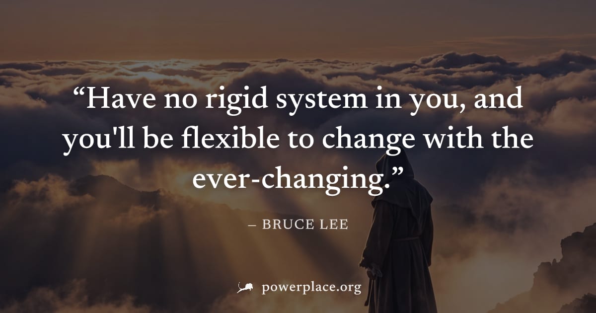 "Have no rigid system in you, and you'll be flexible to change with the ever-changing." — Bruce Lee