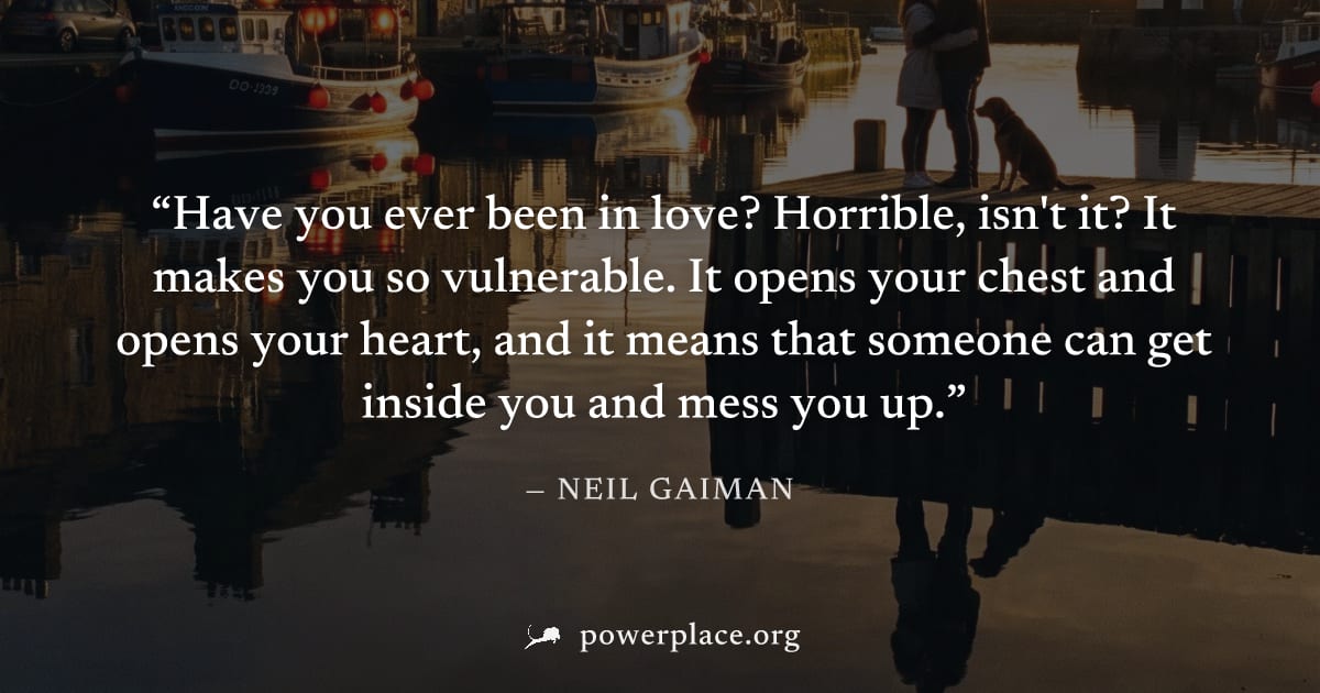 "Have you ever been in love? Horrible, isn't it? It makes you so vulnerable. It opens your chest and opens your heart, and it means that someone can get inside you and mess you up." — Neil Gaiman