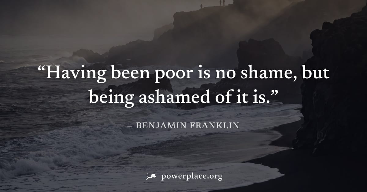"Having been poor is no shame, but being ashamed of it is." — Benjamin Franklin