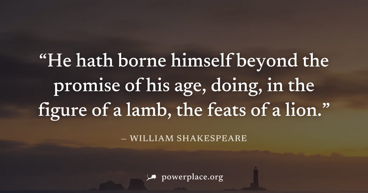 "He hath borne himself beyond the promise of his age, doing, in the figure of a lamb, the feats of a lion." — William Shakespeare